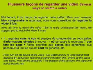 Plusieurs façons de regarder une vidéo Several
ways to watch a video
Maintenant, il est temps de regarder cette vidéo ! Mais pour vraiment
bien comprendre le reportage, nous vous conseillons de regarder la
vidéo 3 fois :
Now, it's time to watch the video ! But to really understand the report, we
suggest you to watch the video 3 times.
● 1 : regardez sans le son et essayez de comprendre en vous aidant
d'informations simples à trouver → où se passe le reportage ? que
font les gens ? Faites attention aux gestes des personnes, aux
panneaux (à tout ce qui est écrit en général), etc.
First, turn off the sound of the video : just watch and try to understand what
happens by deduction, referring to some indication like : where do the scene
take place, what do the people do ? the gesture of the persons, the signs and
notice boards, etc.
 