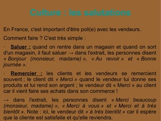 Culture : les salutations
En France, c'est important d'être poli(e) avec les vendeurs.
Comment faire ? C'est très simple :
· Saluer : quand on rentre dans un magasin et quand on sort
d'un magasin, il faut saluer → dans l'extrait, les personnes disent
« Bonjour  (monsieur,  madame) »,  « Au  revoir »  et  « Bonne 
journée ».
· Remercier : les clients et les vendeurs se remercient
souvent ; le client dit « Merci » quand le vendeur lui donne ses
produits et lui rend son argent ; le vendeur dit « Merci » au client
car il vient faire ses achats dans son commerce !
→ dans l'extrait, les personnes disent « Merci  beaucoup 
(monsieur,  madame) »,  « Merci  à  vous »  et  « Merci  et  à  très 
bientôt ». Note : ici, le vendeur dit « à très bientôt » car il espère
que la cliente est satisfaite et qu'elle reviendra.
 