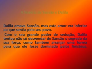 A história de Sansão e DalilaDalila amava Sansão, mas este amor era inferior ao que sentia pelo seu povo. Com o seu grande poder de sedução, Dalila tentou não só desvendar de Sansão o segredo da sua força, como também arranjar uma forma para que ele fosse dominado pelos finisteus. 