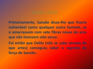 Sansão e DalilaPrimeiramente, Sansão disse-lhe que ficaria vulnerável como qualquer outro homem, se o amarrassem com sete fibras novas de arco que não tivessem sido secas. Foi então que Dalila (não se sabe através de que artes) conseguiu saber o segredo da força de Sansão.