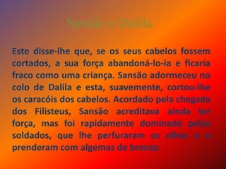 Sansão e DalilaEste disse-lhe que, se os seus cabelos fossem cortados, a sua força abandoná-lo-ia e ficaria fraco como uma criança. Sansão adormeceu no colo de Dalila e esta, suavemente, cortou-lhe os caracóis dos cabelos. Acordado pela chegada dos Filisteus, Sansão acreditava ainda ter força, mas foi rapidamente dominado pelos soldados, que lhe perfuraram os olhos e o prenderam com algemas de bronze.