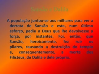 Sansão e Dalila A população juntou-se aos milhares para ver a derrota de Sansão e este, num último esforço, pediu a Deus que lhe devolvesse a força, por instantes. Foi, então, que Sansão, heroicamente, fez ruir os pilares, causando a destruição do templo e, consequentemente, a morte dos Filisteus, de Dalila e dele próprio.