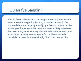 ¿Quien fue Sansón?
Sansón fue el salvador de Israel porque antes de que el naciera
Israel era oprimido por los filisteos, la madres de sansón fue
sorprendida por un ángel que le dijo que iba a dar a luz a un hijo
e instruyo a los padres sobre que iba a hacer el hijo y que cosas
iban a suceder, Sansón nació y el espíritu del señor estuvo sobre
el durante crecimiento cuando sansón creció se mostro la
carnalidad a pesar de la sexualidad , Dios lo uso para su obra.
 