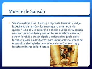 Muerte de Sansón
 Sansón mataba a los filisteos y s esposa lo traiciono y le dijo
la debilidad de sansón y los enemigos lo amarraron y le
quitaron los ojos y lo pusieron en prisión a veces el rey sacaba
a sansón para divertirse y una vez todos se estaban riendo y
sansón le volvió a crecer el pelo y le dijo a dios que le diera
fuerzas y dios le dio las fuerzas para impulsar las columnas de
el templo y el rompió las columnas y el murió junto al rey y
los jefes militares de los filisteos
 