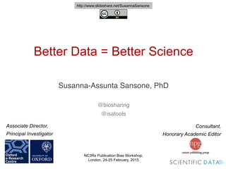 Consultant,
Honorary Academic Editor
Associate Director,
Principal Investigator
!
Better Data = Better Science
!
Susanna-Assunta Sansone, PhD!
!
!
@biosharing!
@isatools!
!
NC3Rs Publication Bias Workshop,
London, 24-25 February, 2015
http://www.slideshare.net/SusannaSansone
 