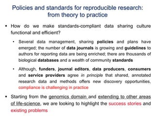Policies and standards for reproducible research:
                from theory to practice
§  How do we make standards-compliant data sharing culture
    functional and efficient?
   •  Several data management, sharing policies and plans have
      emerged; the number of data journals is growing and guidelines to
      authors for reporting data are being enriched; there are thousands of
      biological databases and a wealth of community standards

   •  Although, funders, journal editors, data producers, consumers
      and service providers agree in principle that shared, annotated
      research data and methods offers new discovery opportunities,
      compliance is challenging in practice

§  Starting from the genomics domain and extending to other areas
    of life-science, we are looking to highlight the success stories and
    existing problems
 