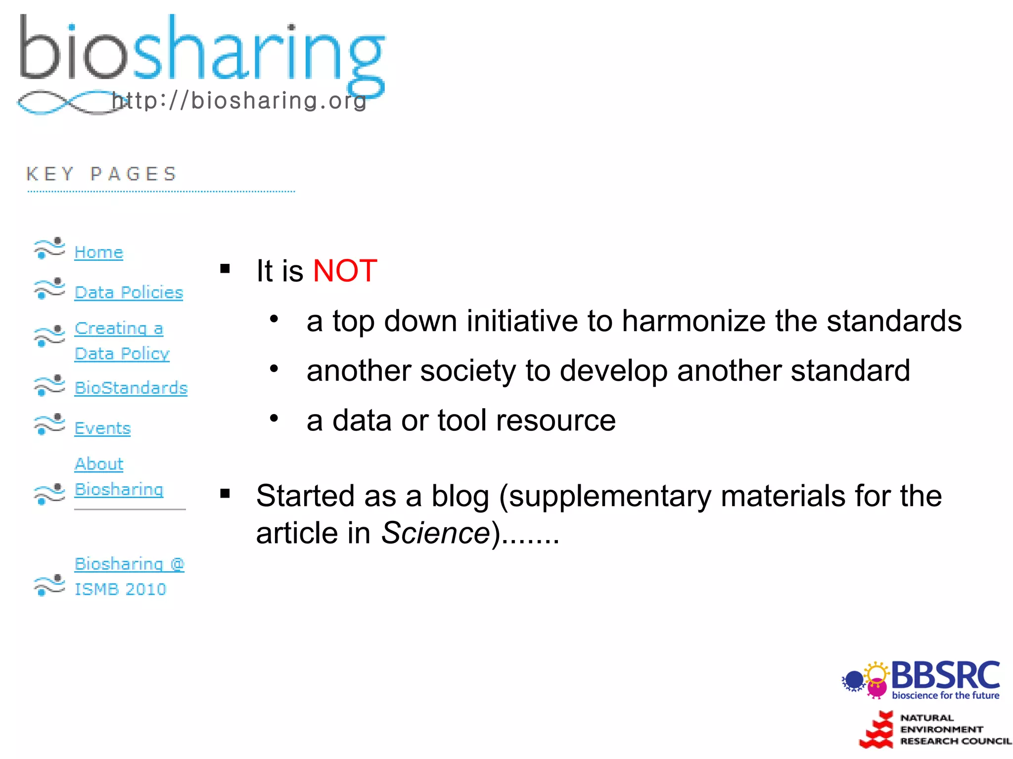 It is  NOT a top down initiative to harmonize the standards another society to develop another standard a data or tool resource Started as a blog (supplementary materials for the article in  Science )....... http://biosharing.org 