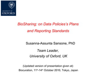 Susanna-Assunta Sansone, PhD Team Leader,  University of Oxford, UK (Updated version of presentation given at)  Biocuration, 11 th -14 th  October 2010, Tokyo, Japan BioSharing:  on Data Policies’s Plans  and Reporting Standards   