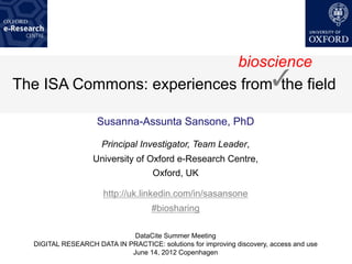 bioscience
The ISA Commons: experiences from! field
                                  the

                    Susanna-Assunta Sansone, PhD

                      Principal Investigator, Team Leader,
                   University of Oxford e-Research Centre,
                                     Oxford, UK

                      http://uk.linkedin.com/in/sasansone
                                    #biosharing

                             DataCite Summer Meeting
  DIGITAL RESEARCH DATA IN PRACTICE: solutions for improving discovery, access and use
                            June 14, 2012 Copenhagen
 