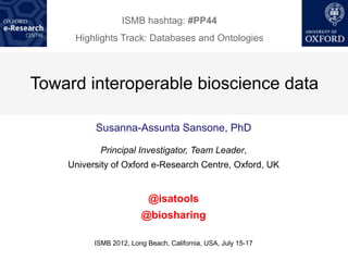 ISMB hashtag: #PP44
     Highlights Track: Databases and Ontologies



Toward interoperable bioscience data

          Susanna-Assunta Sansone, PhD

           Principal Investigator, Team Leader,
    University of Oxford e-Research Centre, Oxford, UK


                           @isatools
                        @biosharing

          ISMB 2012, Long Beach, California, USA, July 15-17
 