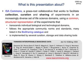 ISMB tag:

                    What is this presentation about?                                                 #PP44



§  ISA Commons, a grass-root collaborative that works to facilitate
    collection, curation and sharing of experiments in an
    increasingly diverse set of life science domains, using a common,
    structured representation of the experiments that
    •  transcends individual biological and technological domains,
    •  follows the appropriate community norms and standards, many
       listed in the BioSharing catalogue and
    •  is implemented by several curation, storage and data sharing tools

              TOWARDS INTEROPERABLE BIOSCIENCE DATA                            doi:10.1038/ng.1054

              Sansone SA, Rocca-Serra P, Field D, Maguire E, Taylor C, Hofmann O, Fang H, Neumann
              S, Tong W, Amaral-Zettler L, Begley K, Booth T, Bougueleret L, Burns G, Chapman B,
              Clark T, Coleman LA, Copeland J, Das S, de Daruvar A, de Matos P, Dix I, Edmunds S,
              Evelo C, Forster M, Gaudet P, Gilbert J, Goble C, Griffin J, Jacob D, Kleinjans J, Harland
              L, Haug K, Hermjakob H, Sui S, Laederach A, Liang S, Marshall S, Merrill E, McGrath A,
 Feb 2012
              Reilly D, Roux M, Shamu C, Shang C, Steinbeck C, Trefethen A, Williams-Jones B,
www.biosharing.org                                                   www.isacommons.org
              Wolstencroft K, Xenarios J, Hide W.
                                                           www.isacommons.org
 