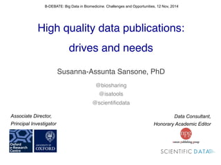 ! 
High quality data publications:! 
drives and needs! 
! 
Susanna-Assunta Sansone, PhD! 
! 
@biosharing! 
@isatools! 
@scientificdata! 
! 
B-DEBATE: Big Data in Biomedicine. Challenges and Opportunities, 12 Nov, 2014 
Data Consultant, 
Honorary Academic Editor 
Associate Director, 
Principal Investigator 
 
