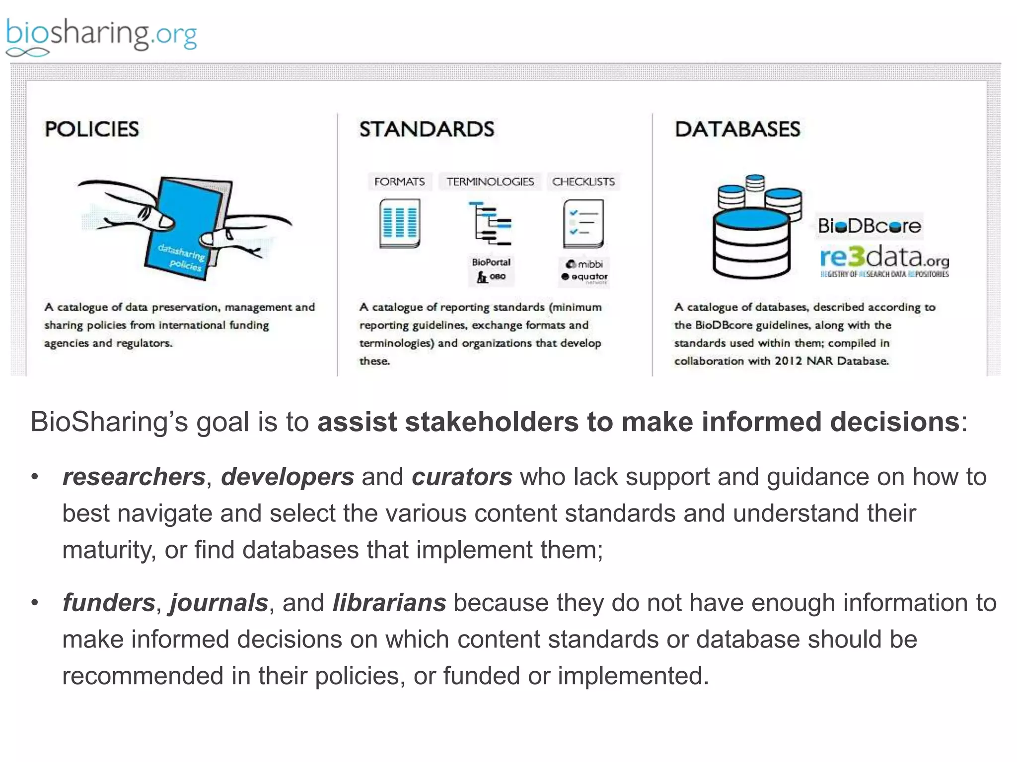BioSharing’s goal is to assist stakeholders to make informed decisions: 
• researchers, developers and curators who lack support and guidance on how to 
best navigate and select the various content standards and understand their 
maturity, or find databases that implement them; 
• funders, journals, and librarians because they do not have enough information to 
make informed decisions on which content standards or database should be 
recommended in their policies, or funded or implemented. 
 