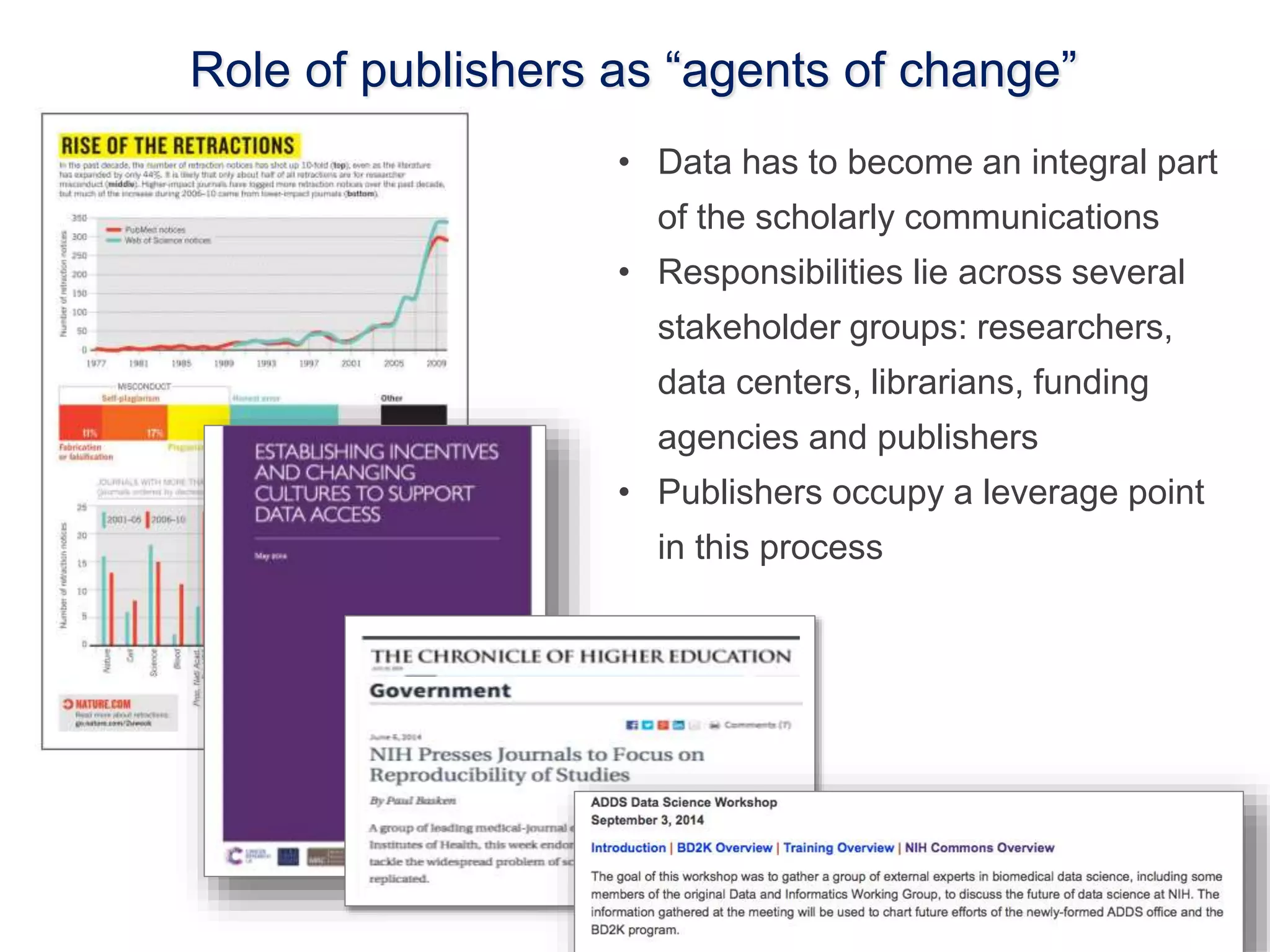 Role of publishers as “agents of change” 
• Data has to become an integral part 
of the scholarly communications 
• Responsibilities lie across several 
stakeholder groups: researchers, 
data centers, librarians, funding 
agencies and publishers 
• Publishers occupy a leverage point 
in this process 
 