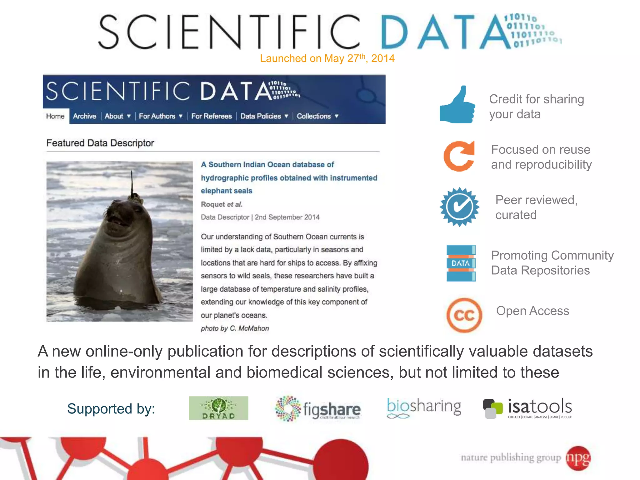 Launched on May 27th, 2014 
Credit for sharing 
your data 
Focused on reuse 
and reproducibility 
Peer reviewed, 
curated 
Promoting Community 
Data Repositories 
Open Access 
A new online-only publication for descriptions of scientifically valuable datasets 
in the life, environmental and biomedical sciences, but not limited to these 
Supported by: 
 