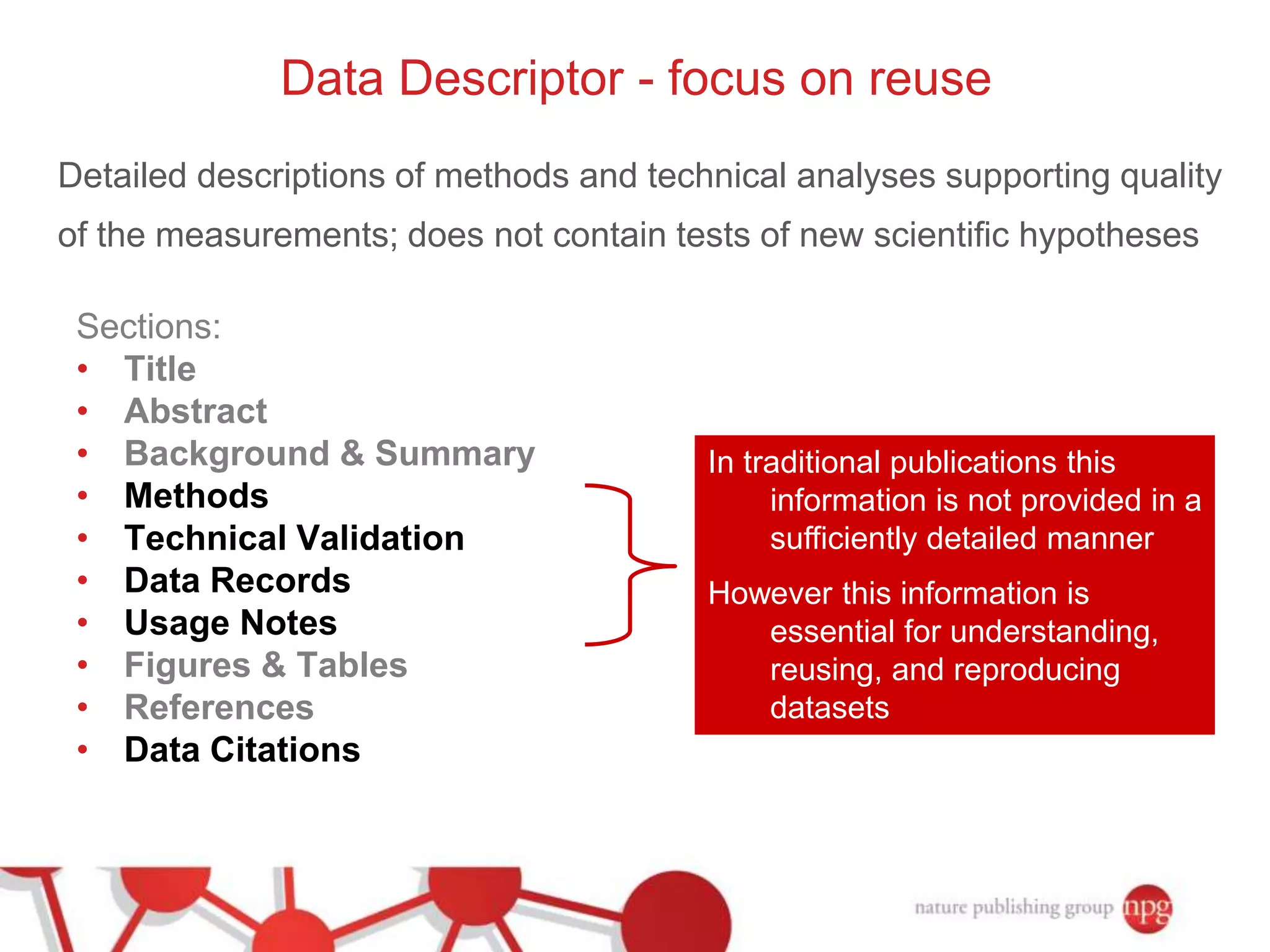 Data Descriptor - focus on reuse 
Detailed descriptions of methods and technical analyses supporting quality 
of the measurements; does not contain tests of new scientific hypotheses 
Sections: 
• Title 
• Abstract 
• Background & Summary 
• Methods 
• Technical Validation 
• Data Records 
• Usage Notes 
• Figures & Tables 
• References 
• Data Citations 
In traditional publications this 
information is not provided in a 
sufficiently detailed manner 
However this information is 
essential for understanding, 
reusing, and reproducing 
datasets 
 