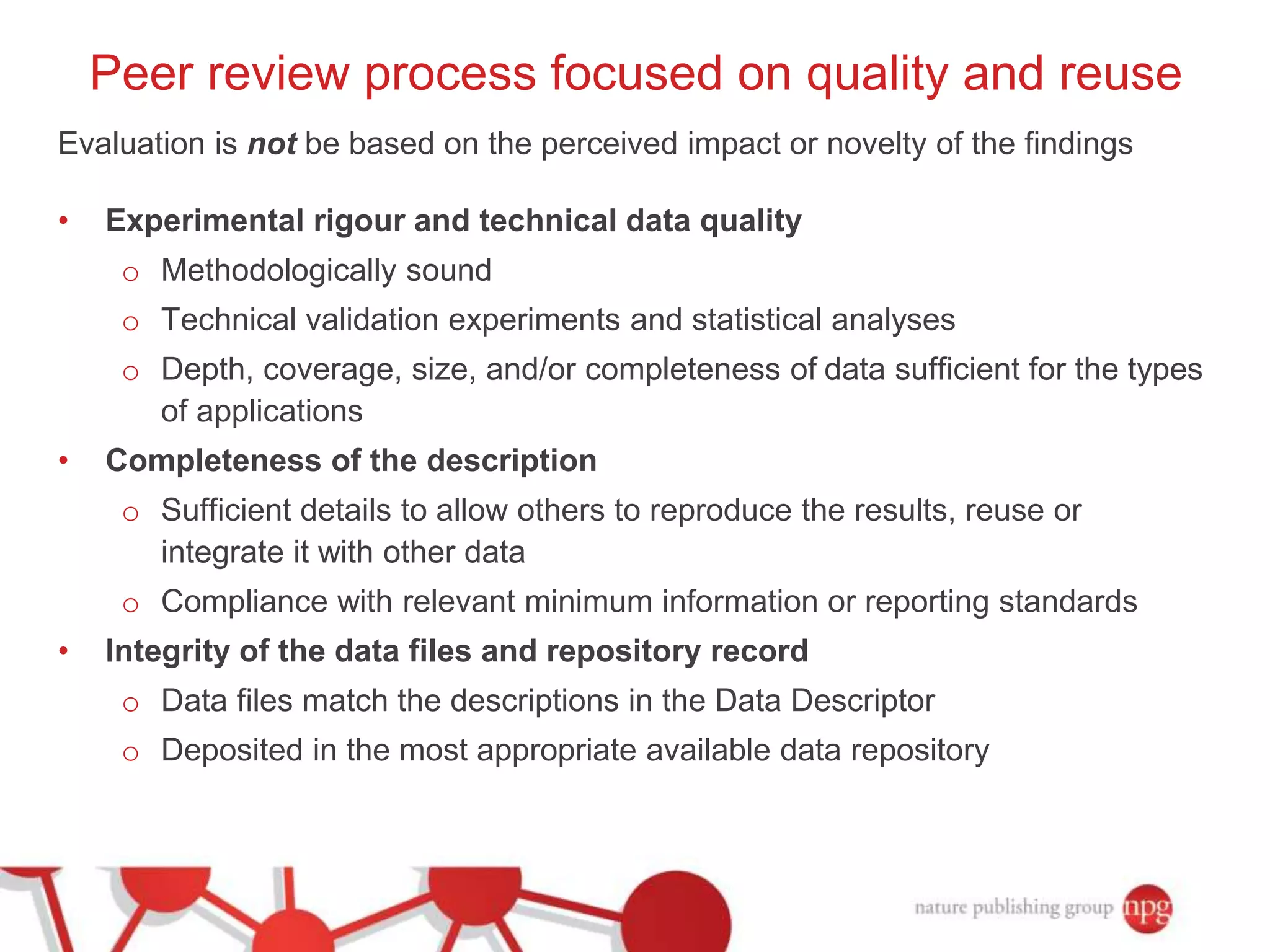 Peer review process focused on quality and reuse 
Evaluation is not be based on the perceived impact or novelty of the findings 
• Experimental rigour and technical data quality 
o Methodologically sound 
o Technical validation experiments and statistical analyses 
o Depth, coverage, size, and/or completeness of data sufficient for the types 
of applications 
• Completeness of the description 
o Sufficient details to allow others to reproduce the results, reuse or 
integrate it with other data 
o Compliance with relevant minimum information or reporting standards 
• Integrity of the data files and repository record 
o Data files match the descriptions in the Data Descriptor 
o Deposited in the most appropriate available data repository 
 