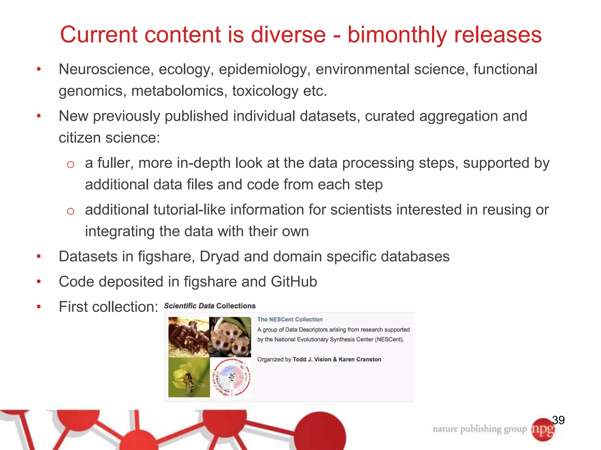 • Neuroscience, ecology, epidemiology, environmental science, functional 
genomics, metabolomics, toxicology etc. 
• New previously published individual datasets, curated aggregation and 
citizen science: 
o a fuller, more in-depth look at the data processing steps, supported by 
additional data files and code from each step 
o additional tutorial-like information for scientists interested in reusing or 
integrating the data with their own 
• Datasets in figshare, Dryad and domain specific databases 
• Code deposited in figshare and GitHub 
• First collection: 
39 
Current content is diverse - bimonthly releases 
 