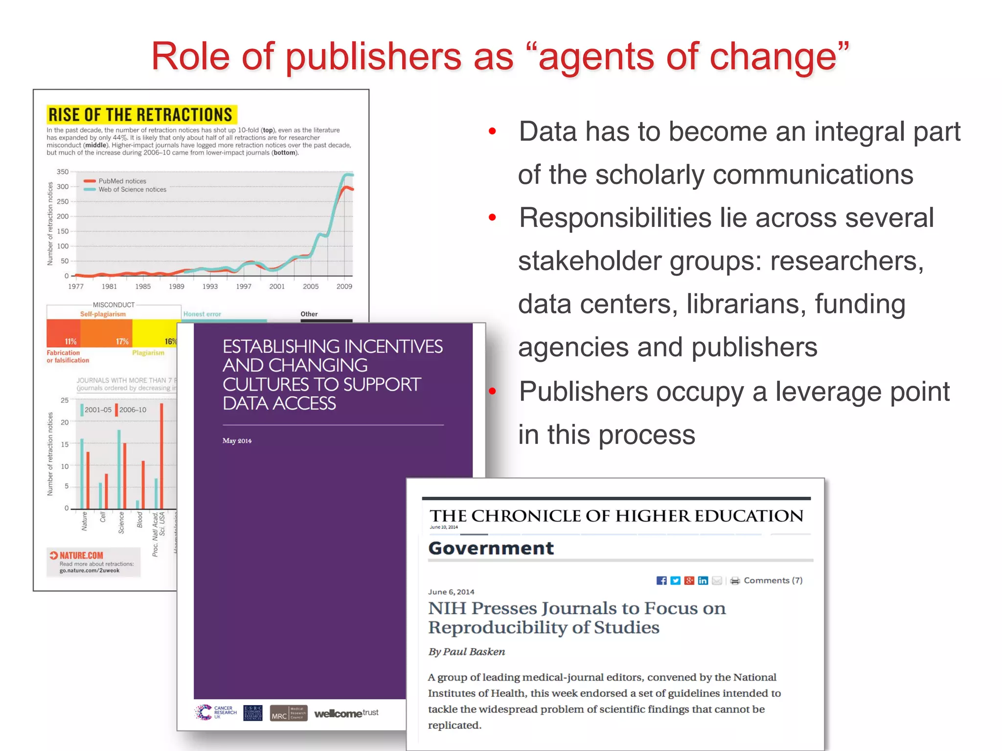Role of publishers as “agents of change” 
• Data has to become an integral part 
of the scholarly communications! 
• Responsibilities lie across several 
stakeholder groups: researchers, 
data centers, librarians, funding 
agencies and publishers! 
• Publishers occupy a leverage point 
in this process! 
 