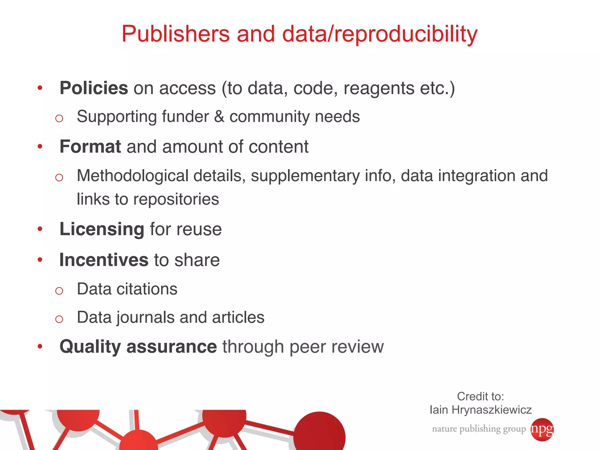 Publishers and data/reproducibility 
• Policies on access (to data, code, reagents etc.)! 
o Supporting funder & community needs! 
• Format and amount of content! 
o Methodological details, supplementary info, data integration and 
links to repositories! 
• Licensing for reuse! 
• Incentives to share! 
o Data citations! 
o Data journals and articles! 
• Quality assurance through peer review! 
Credit to: 
Iain Hrynaszkiewicz 
 