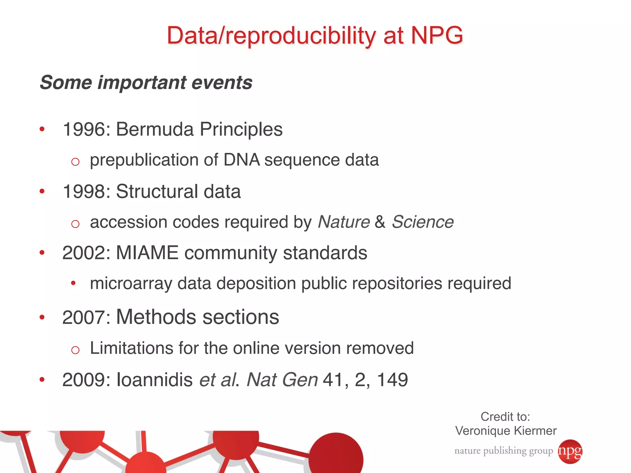 Data/reproducibility at NPG 
Some important events! 
! 
• 1996: Bermuda Principles! 
o prepublication of DNA sequence data! 
• 1998: Structural data! 
o accession codes required by Nature & Science! 
• 2002: MIAME community standards! 
• microarray data deposition public repositories required! 
• 2007: Methods sections! 
o Limitations for the online version removed! 
• 2009: Ioannidis et al. Nat Gen 41, 2, 149 ! 
Credit to: 
Veronique Kiermer 
 