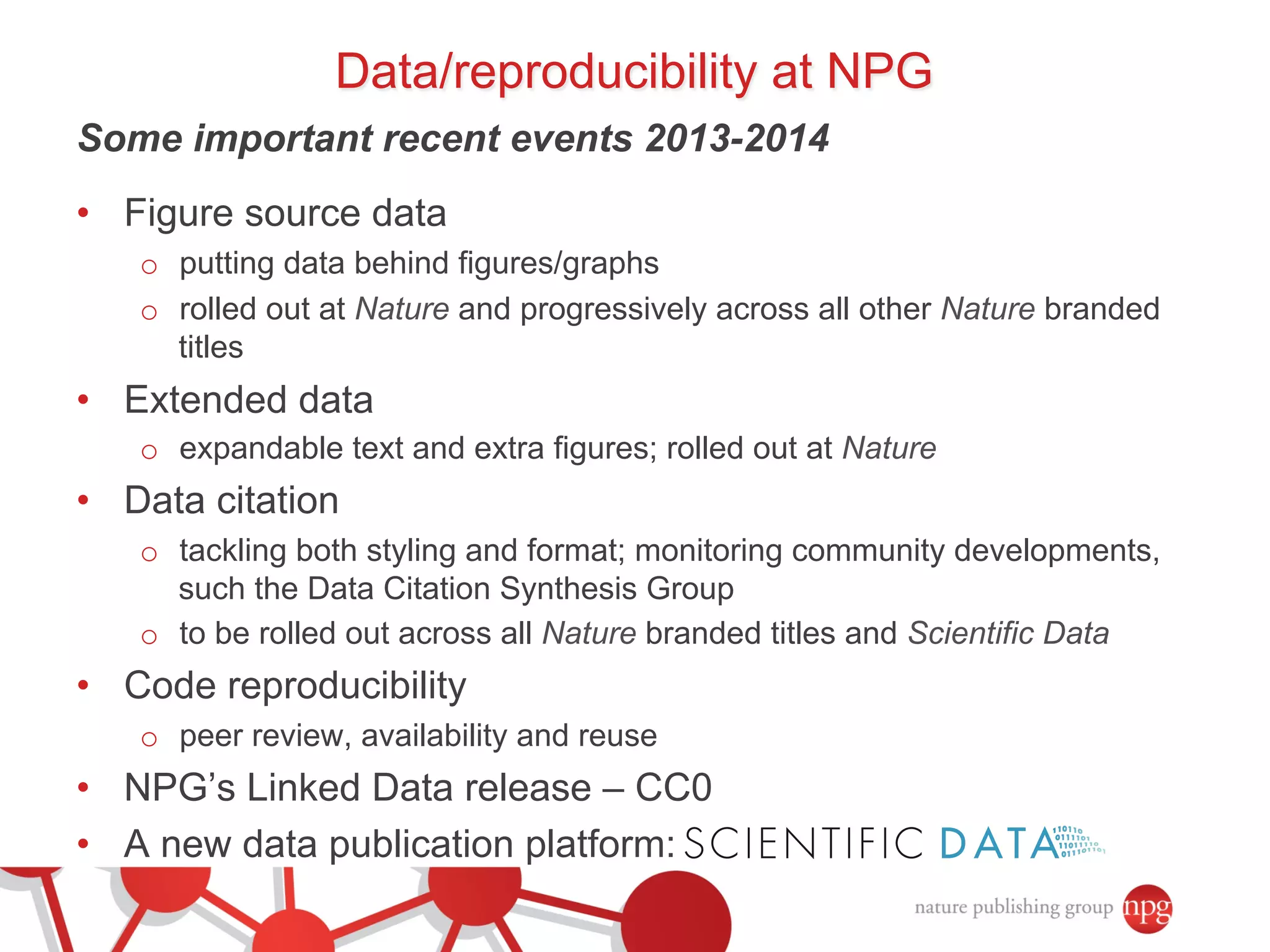 Data/reproducibility at NPG 
Some important recent events 2013-2014 
• Figure source data 
o putting data behind figures/graphs 
o rolled out at Nature and progressively across all other Nature branded 
titles 
• Extended data 
o expandable text and extra figures; rolled out at Nature 
• Data citation 
o tackling both styling and format; monitoring community developments, 
such the Data Citation Synthesis Group 
o to be rolled out across all Nature branded titles and Scientific Data 
• Code reproducibility 
o peer review, availability and reuse 
• NPG’s Linked Data release – CC0 
• A new data publication platform: 
 