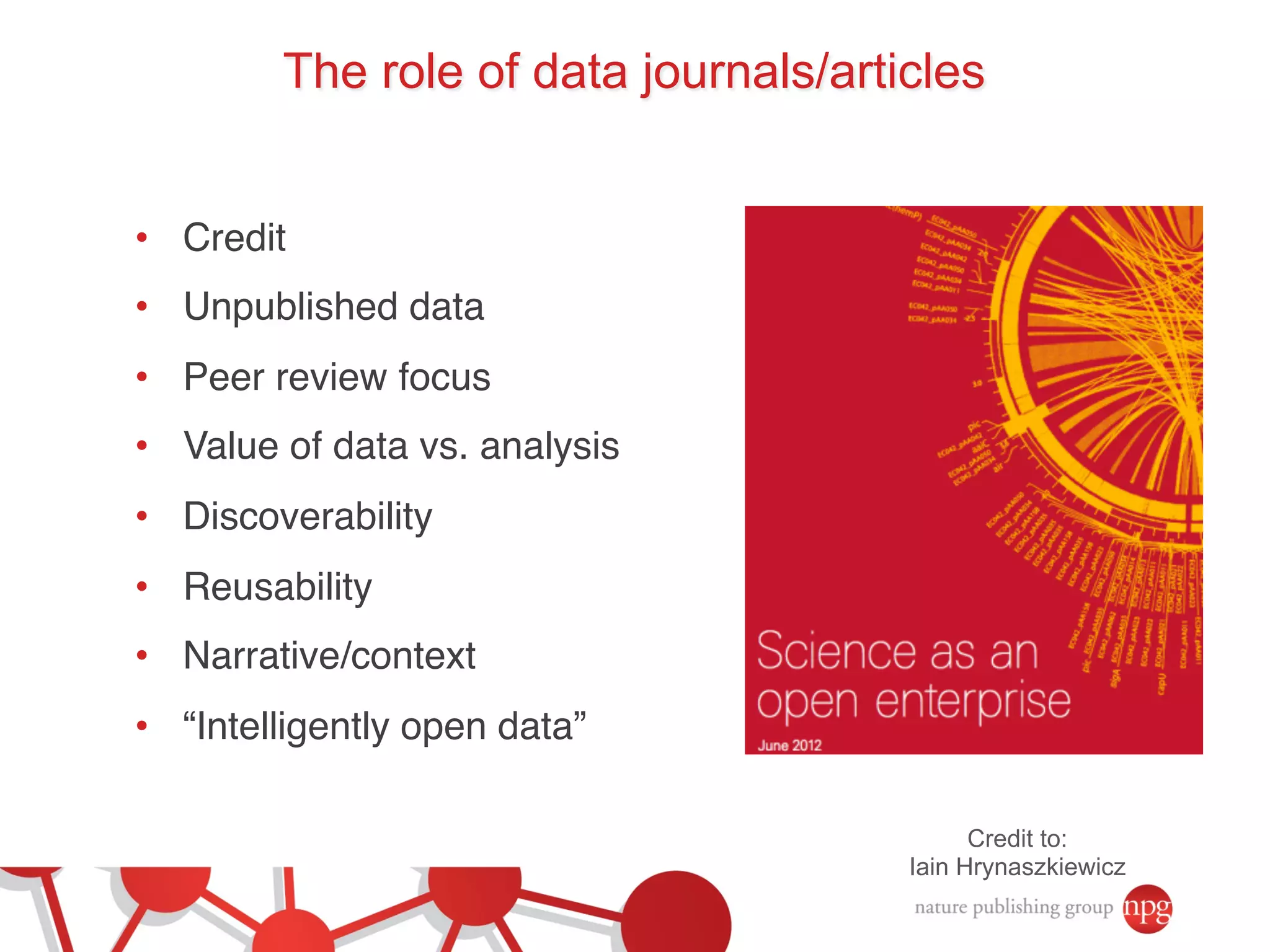 The role of data journals/articles 
• Credit! 
• Unpublished data! 
• Peer review focus! 
• Value of data vs. analysis! 
• Discoverability! 
• Reusability! 
• Narrative/context! 
• “Intelligently open data”! 
Credit to: 
Iain Hrynaszkiewicz 
 