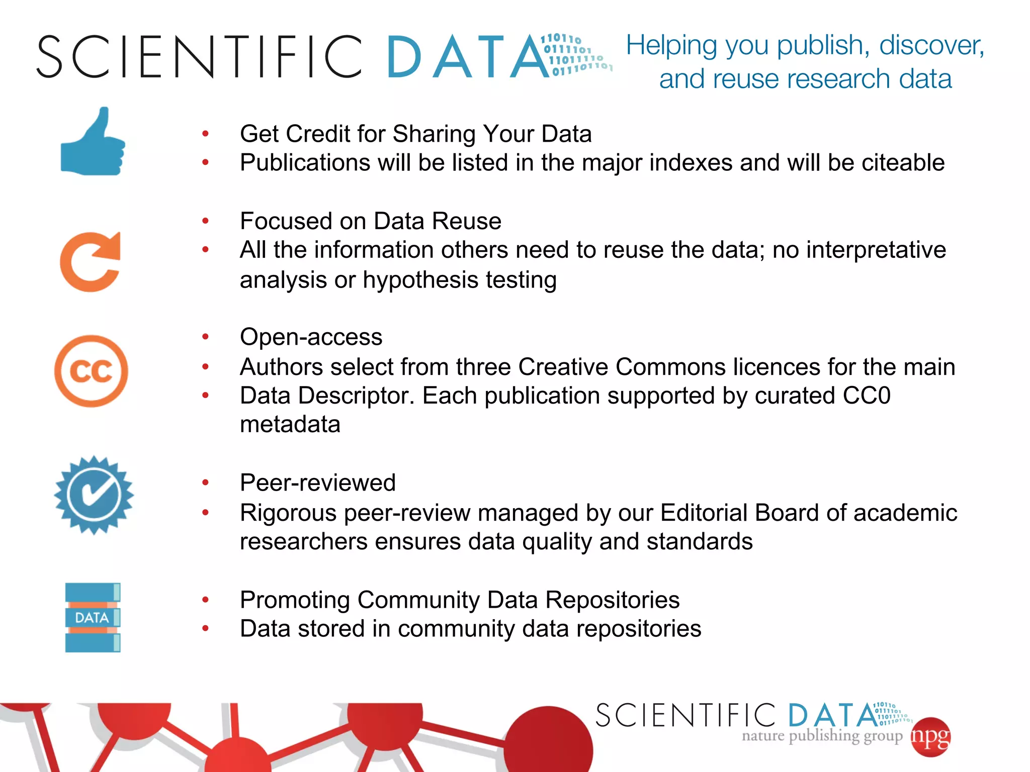 • Get Credit for Sharing Your Data 
• Publications will be listed in the major indexes and will be citeable 
• Focused on Data Reuse 
• All the information others need to reuse the data; no interpretative 
analysis or hypothesis testing 
• Open-access 
• Authors select from three Creative Commons licences for the main 
• Data Descriptor. Each publication supported by curated CC0 
metadata 
• Peer-reviewed 
• Rigorous peer-review managed by our Editorial Board of academic 
researchers ensures data quality and standards 
• Promoting Community Data Repositories 
• Data stored in community data repositories 
 