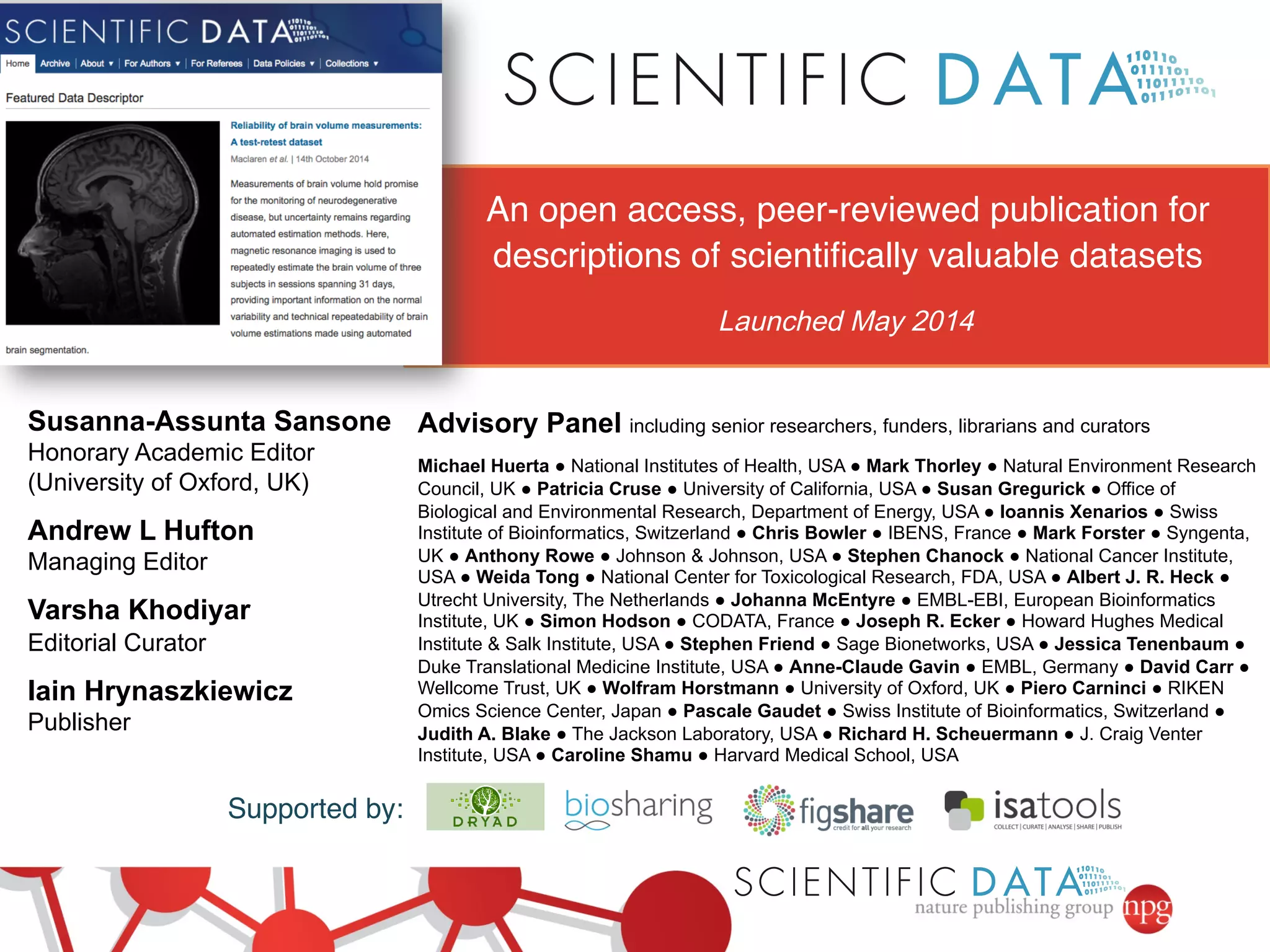 Supported by:! 
Advisory Panel including senior researchers, funders, librarians and curators 
Michael Huerta ● National Institutes of Health, USA ● Mark Thorley ● Natural Environment Research 
Council, UK ● Patricia Cruse ● University of California, USA ● Susan Gregurick ● Office of 
Biological and Environmental Research, Department of Energy, USA ● Ioannis Xenarios ● Swiss 
Institute of Bioinformatics, Switzerland ● Chris Bowler ● IBENS, France ● Mark Forster ● Syngenta, 
UK ● Anthony Rowe ● Johnson & Johnson, USA ● Stephen Chanock ● National Cancer Institute, 
USA ● Weida Tong ● National Center for Toxicological Research, FDA, USA ● Albert J. R. Heck ● 
Utrecht University, The Netherlands ● Johanna McEntyre ● EMBL-EBI, European Bioinformatics 
Institute, UK ● Simon Hodson ● CODATA, France ● Joseph R. Ecker ● Howard Hughes Medical 
Institute & Salk Institute, USA ● Stephen Friend ● Sage Bionetworks, USA ● Jessica Tenenbaum ● 
Duke Translational Medicine Institute, USA ● Anne-Claude Gavin ● EMBL, Germany ● David Carr ● 
Wellcome Trust, UK ● Wolfram Horstmann ● University of Oxford, UK ● Piero Carninci ● RIKEN 
Omics Science Center, Japan ● Pascale Gaudet ● Swiss Institute of Bioinformatics, Switzerland ● 
Judith A. Blake ● The Jackson Laboratory, USA ● Richard H. Scheuermann ● J. Craig Venter 
Institute, USA ● Caroline Shamu ● Harvard Medical School, USA 
Susanna-Assunta Sansone 
Honorary Academic Editor 
(University of Oxford, UK) 
Andrew L Hufton 
Managing Editor 
Varsha Khodiyar 
Editorial Curator 
Iain Hrynaszkiewicz 
Publisher 
An open access, peer-reviewed publication for 
descriptions of scientifically valuable datasets! 
Launched May 2014 
 