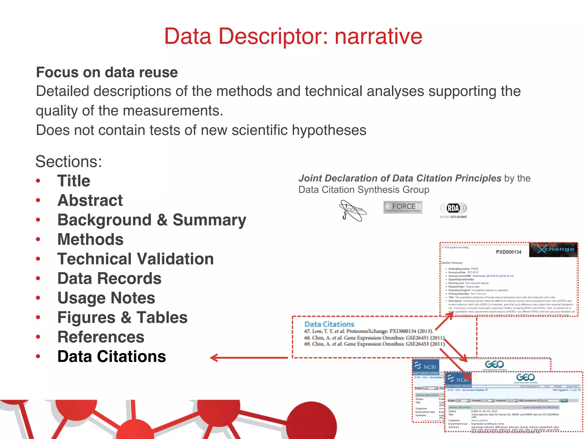 Data Descriptor: narrative! 
Focus on data reuse! 
Detailed descriptions of the methods and technical analyses supporting the 
quality of the measurements.! 
Does not contain tests of new scientific hypotheses! 
Sections:! 
• Title! 
• Abstract! 
• Background & Summary! 
• Methods! 
• Technical Validation! 
• Data Records! 
• Usage Notes ! 
• Figures & Tables ! 
• References! 
• Data Citations! 
! 
Joint Declaration of Data Citation Principles by the 
Data Citation Synthesis Group 
 