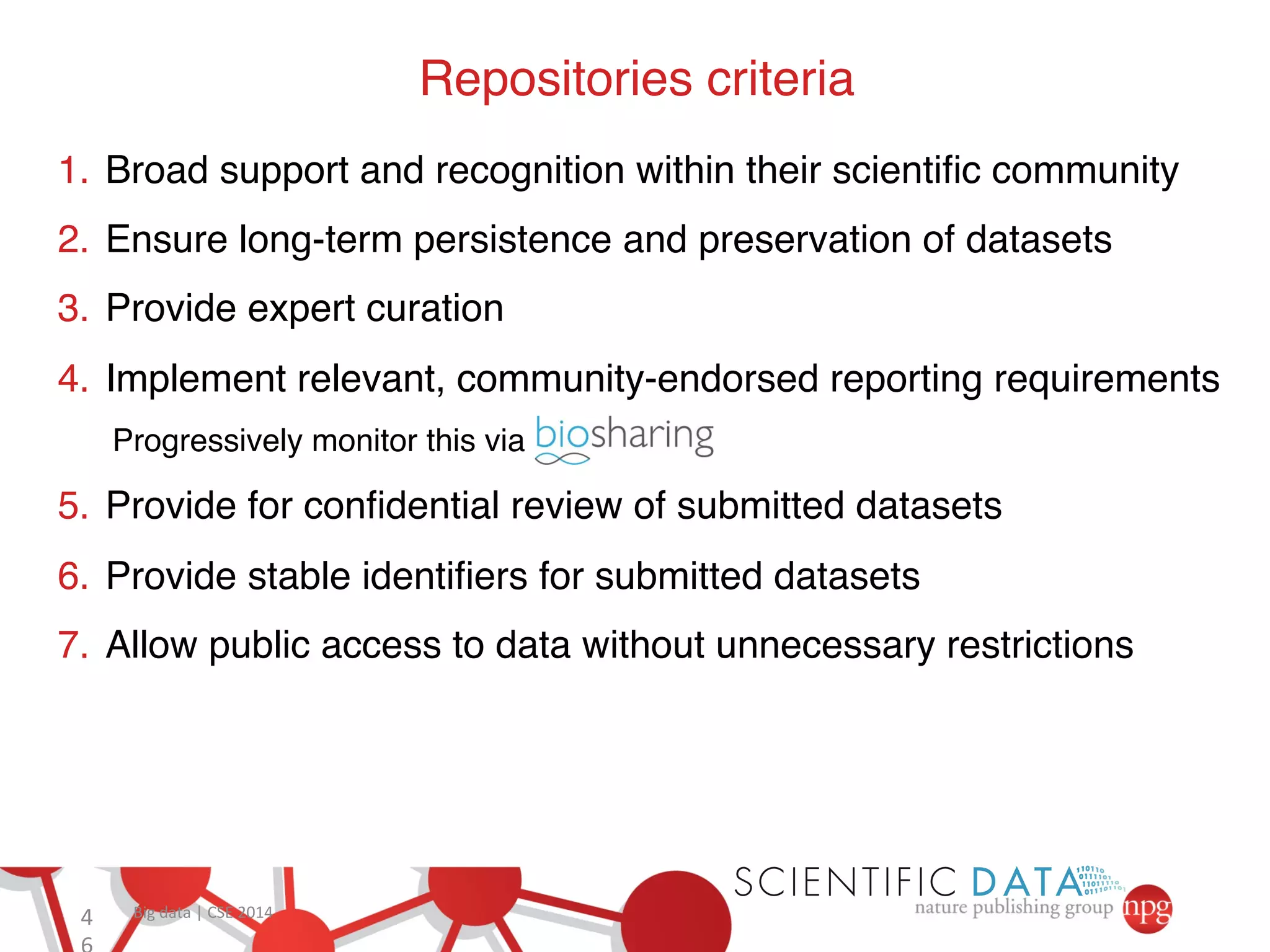 4 Big 
data 
| 
CSE 
2014 
6 
Repositories criteria! 
1. Broad support and recognition within their scientific community ! 
2. Ensure long-term persistence and preservation of datasets! 
3. Provide expert curation ! 
4. Implement relevant, community-endorsed reporting requirements ! 
Progressively monitor this via ! 
5. Provide for confidential review of submitted datasets ! 
6. Provide stable identifiers for submitted datasets ! 
7. Allow public access to data without unnecessary restrictions ! 
 