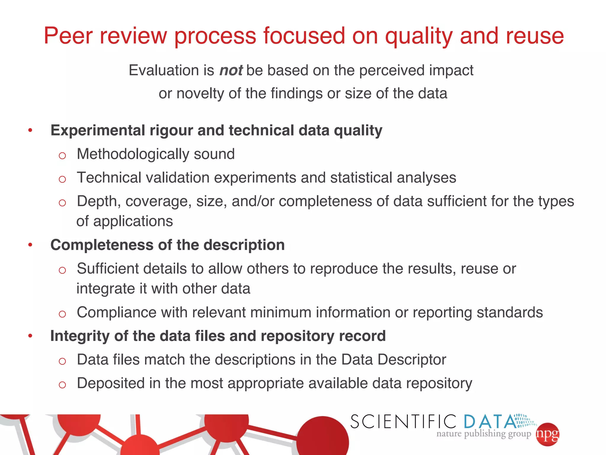 Peer review process focused on quality and reuse! 
Evaluation is not be based on the perceived impact ! 
or novelty of the findings or size of the data! 
! 
• Experimental rigour and technical data quality! 
o Methodologically sound! 
o Technical validation experiments and statistical analyses! 
o Depth, coverage, size, and/or completeness of data sufficient for the types 
of applications! 
• Completeness of the description! 
o Sufficient details to allow others to reproduce the results, reuse or 
integrate it with other data! 
o Compliance with relevant minimum information or reporting standards! 
• Integrity of the data files and repository record! 
o Data files match the descriptions in the Data Descriptor! 
o Deposited in the most appropriate available data repository! 
 