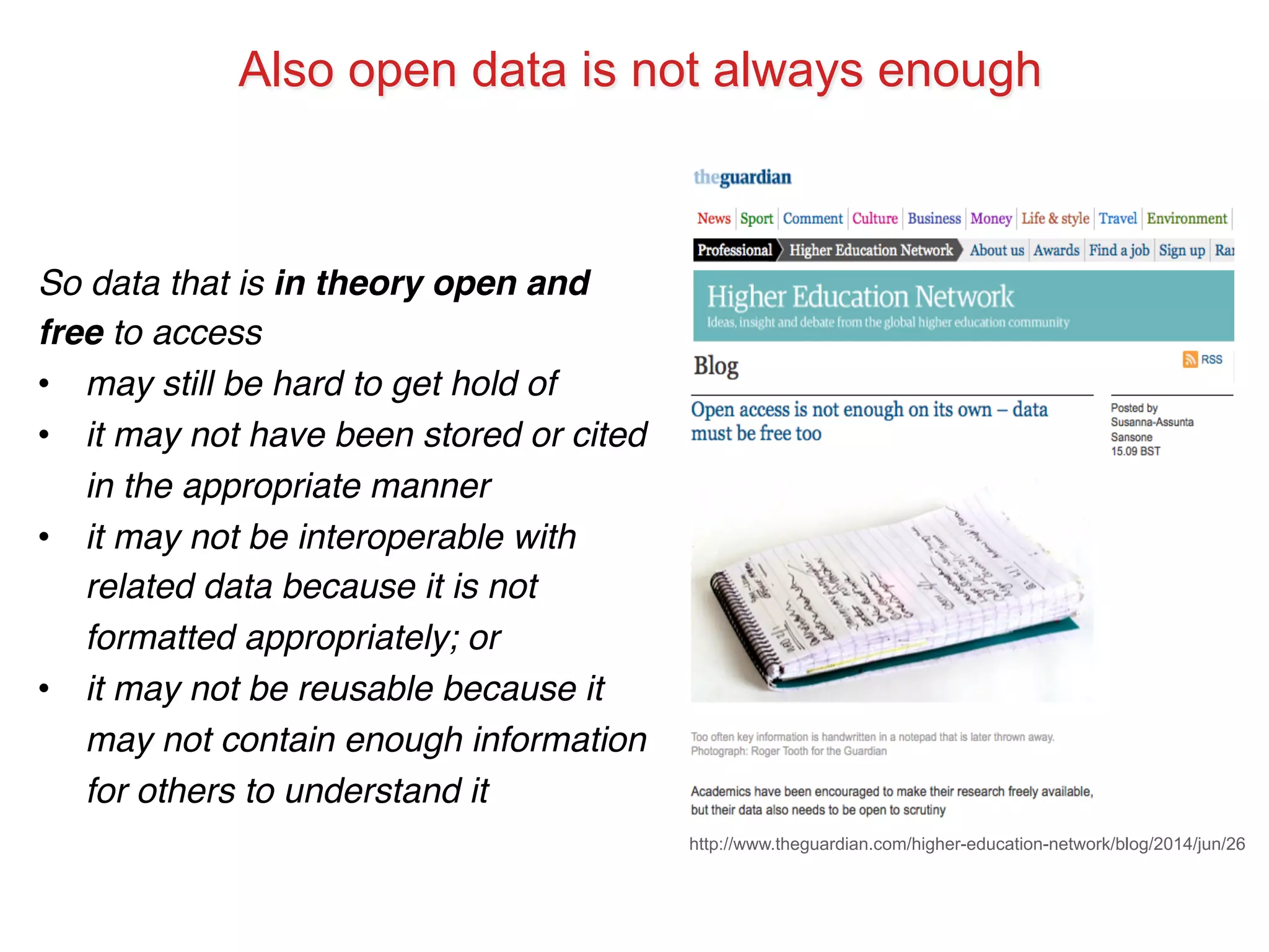 Also open data is not always enough 
http://www.theguardian.com/higher-education-network/blog/2014/jun/26 
So data that is in theory open and 
free to access! 
• may still be hard to get hold of! 
• it may not have been stored or cited 
in the appropriate manner! 
• it may not be interoperable with 
related data because it is not 
formatted appropriately; or! 
• it may not be reusable because it 
may not contain enough information 
for others to understand it! 
 