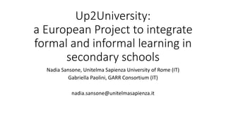 Up2University:
a European Project to integrate
formal and informal learning in
secondary schools
Nadia Sansone, Unitelma Sapienza University of Rome (IT)
Gabriella Paolini, GARR Consortium (IT)
nadia.sansone@unitelmasapienza.it
 