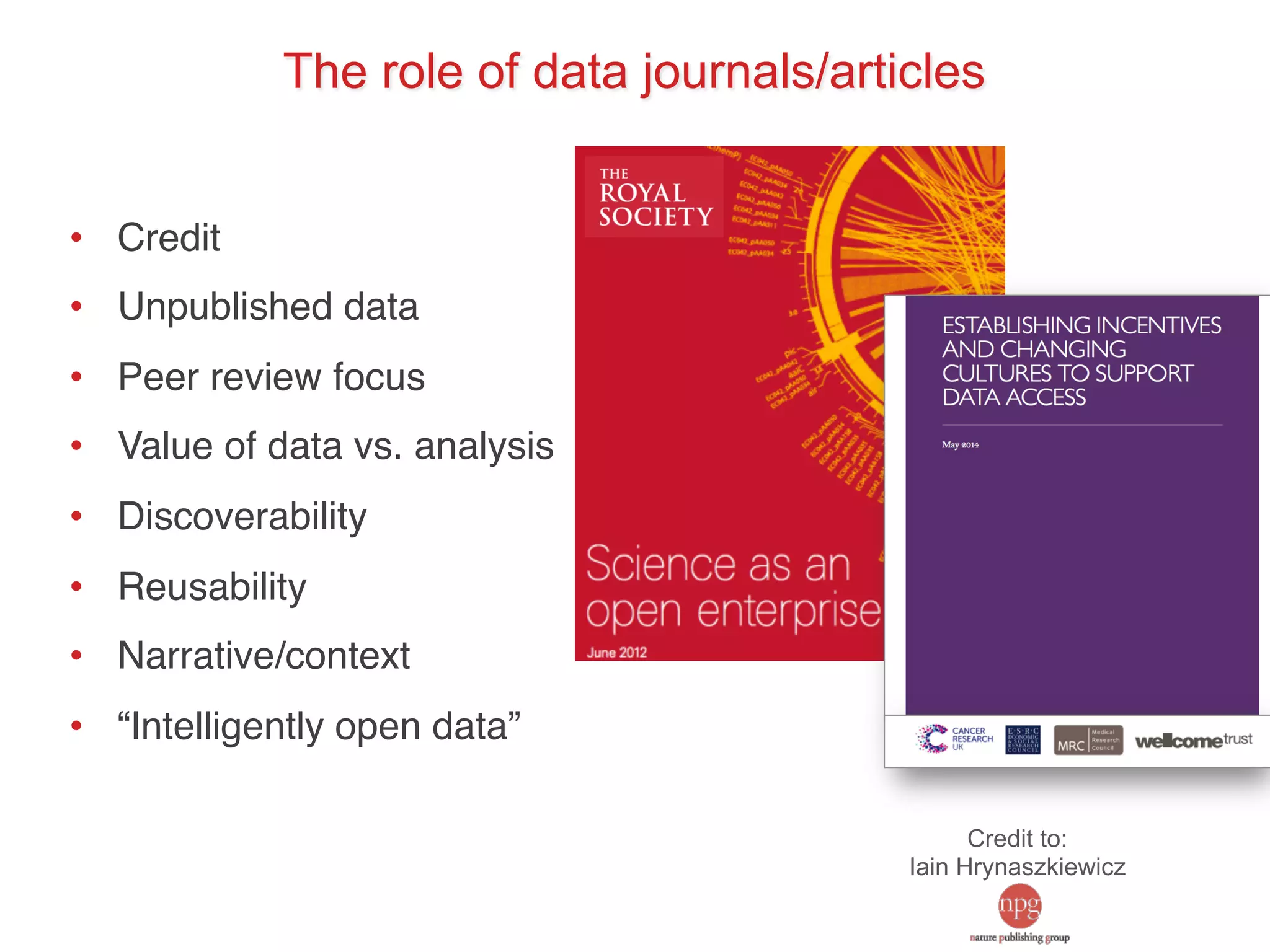 The role of data journals/articles 
• Credit! 
• Unpublished data! 
• Peer review focus! 
• Value of data vs. analysis! 
• Discoverability! 
• Reusability! 
• Narrative/context! 
• “Intelligently open data”! 
Credit to: 
Iain Hrynaszkiewicz 
 