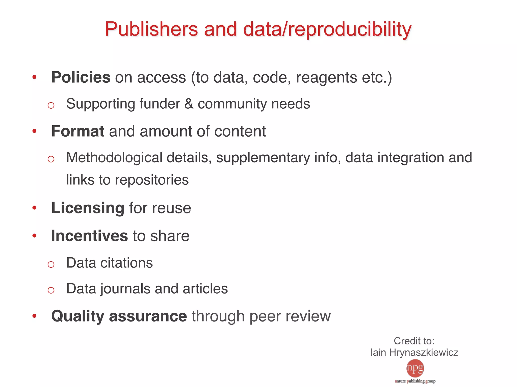 Publishers and data/reproducibility 
• Policies on access (to data, code, reagents etc.)! 
o Supporting funder & community needs! 
• Format and amount of content! 
o Methodological details, supplementary info, data integration and 
links to repositories! 
• Licensing for reuse! 
• Incentives to share! 
o Data citations! 
o Data journals and articles! 
• Quality assurance through peer review! 
Credit to: 
Iain Hrynaszkiewicz 
 