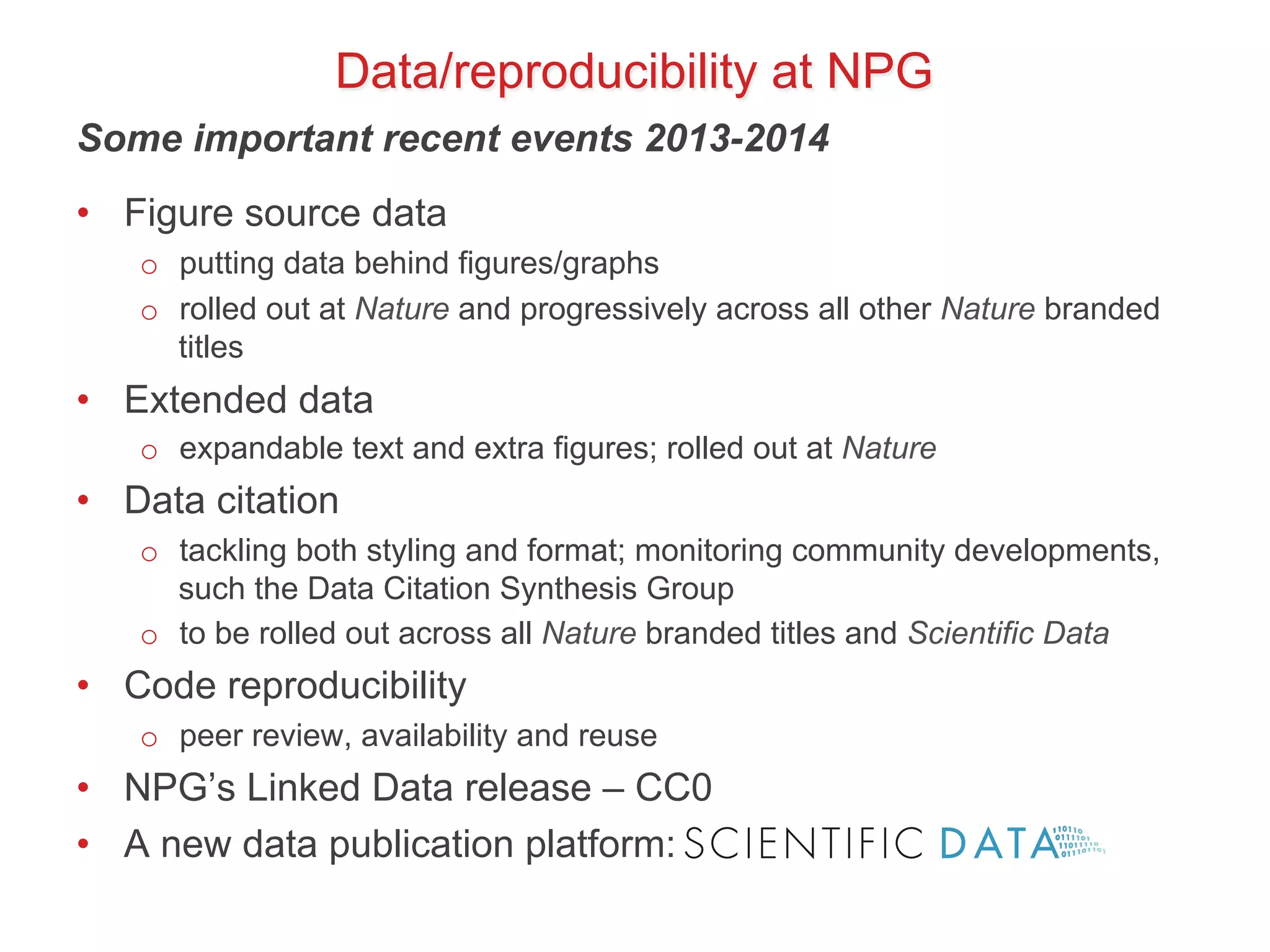 Data/reproducibility at NPG 
Some important recent events 2013-2014 
• Figure source data 
o putting data behind figures/graphs 
o rolled out at Nature and progressively across all other Nature branded 
titles 
• Extended data 
o expandable text and extra figures; rolled out at Nature 
• Data citation 
o tackling both styling and format; monitoring community developments, 
such the Data Citation Synthesis Group 
o to be rolled out across all Nature branded titles and Scientific Data 
• Code reproducibility 
o peer review, availability and reuse 
• NPG’s Linked Data release – CC0 
• A new data publication platform: 
 