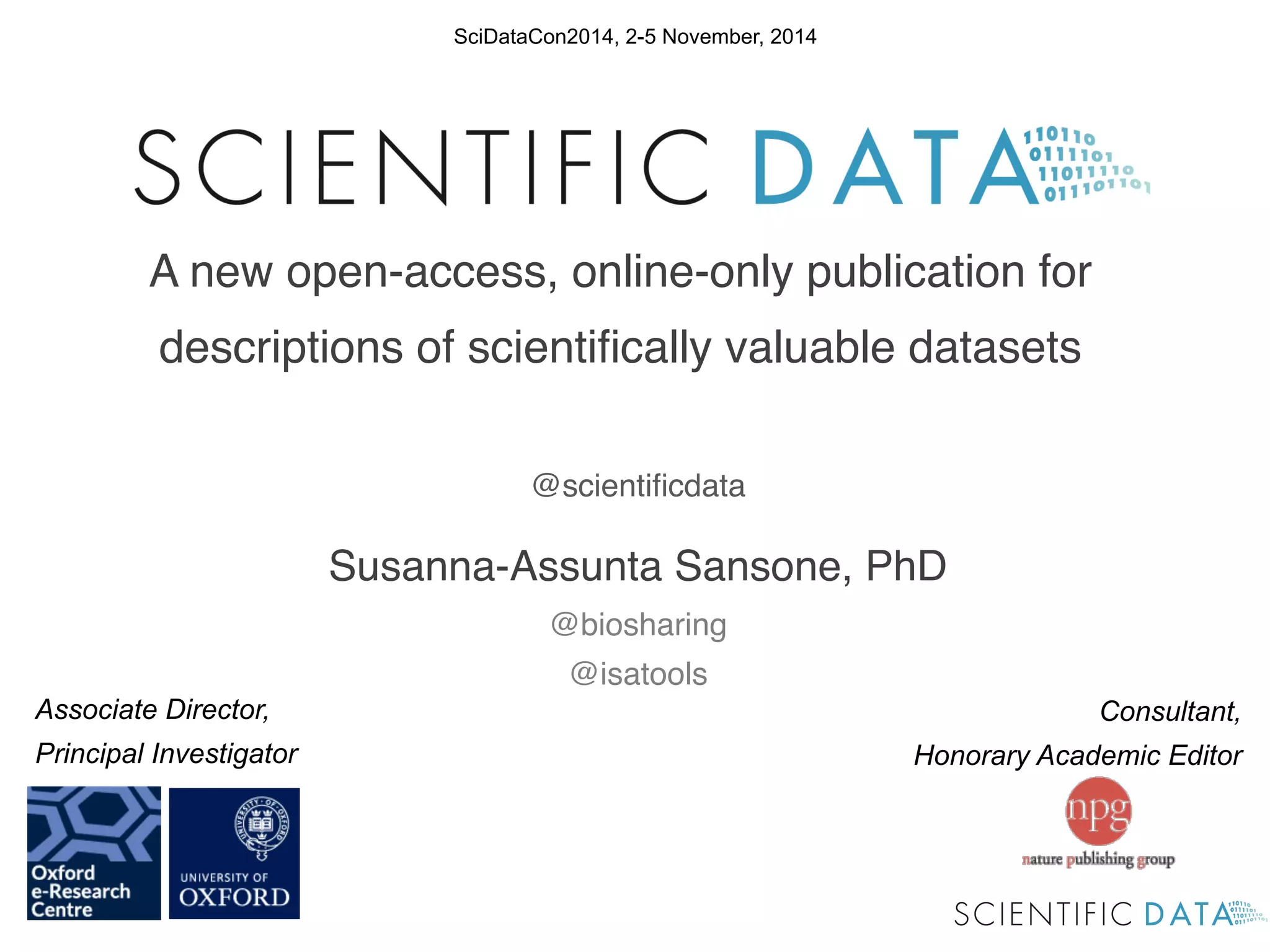 Consultant, 
Honorary Academic Editor 
Associate Director, 
Principal Investigator 
! 
! 
! 
! 
! 
! 
! 
! 
! 
! 
@scientificdata! 
Susanna-Assunta Sansone, PhD! 
@biosharing! 
@isatools! 
! 
! 
SciDataCon2014, 2-5 November, 2014 
A new open-access, online-only publication for 
descriptions of scientifically valuable datasets ! 
 