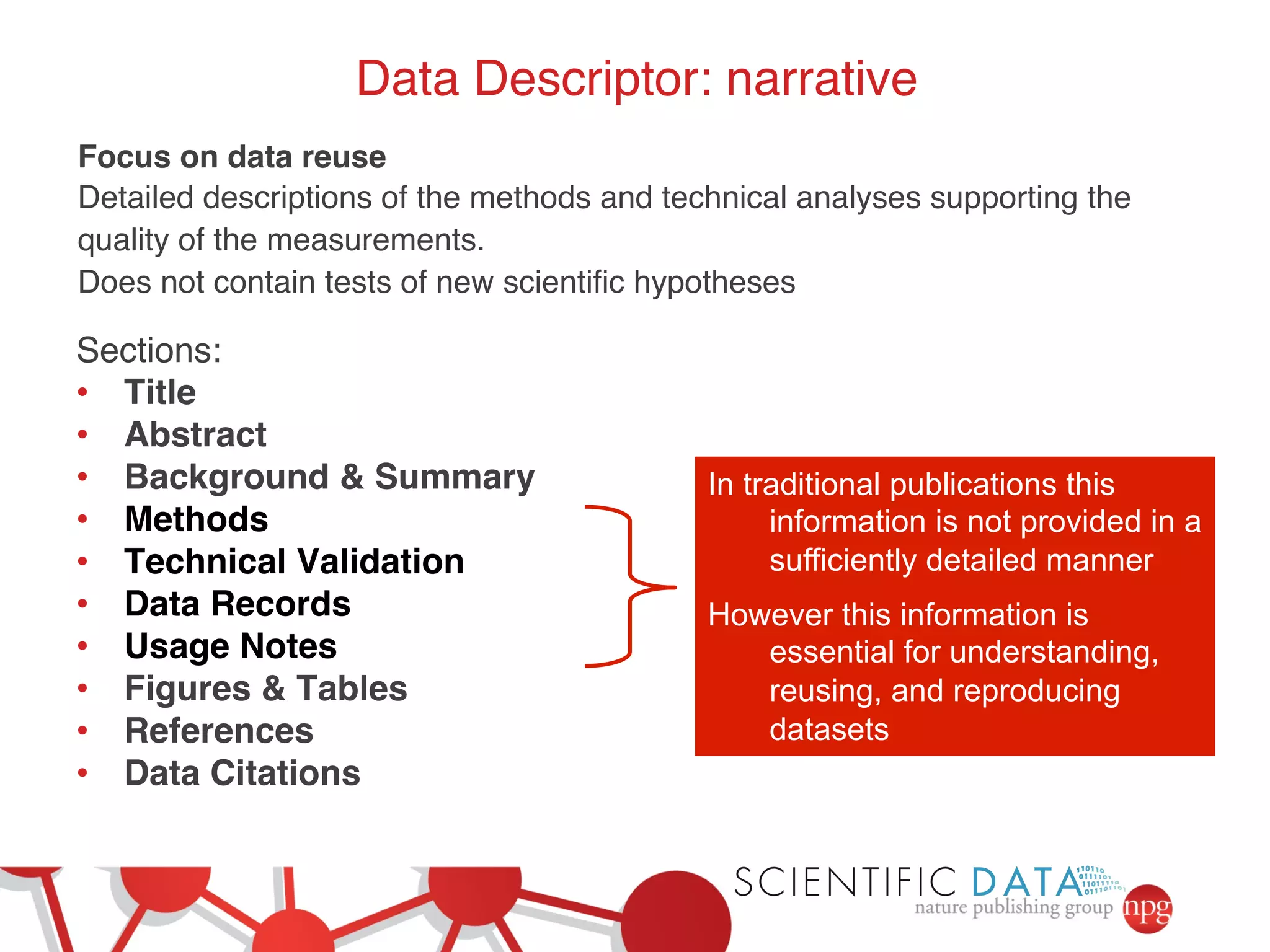 Data Descriptor: narrative! 
Focus on data reuse! 
Detailed descriptions of the methods and technical analyses supporting the 
quality of the measurements.! 
Does not contain tests of new scientific hypotheses! 
In traditional publications this 
information is not provided in a 
sufficiently detailed manner 
However this information is 
essential for understanding, 
reusing, and reproducing 
datasets 
Sections:! 
• Title! 
• Abstract! 
• Background & Summary! 
• Methods! 
• Technical Validation! 
• Data Records! 
• Usage Notes ! 
• Figures & Tables ! 
• References! 
• Data Citations! 
! 
 