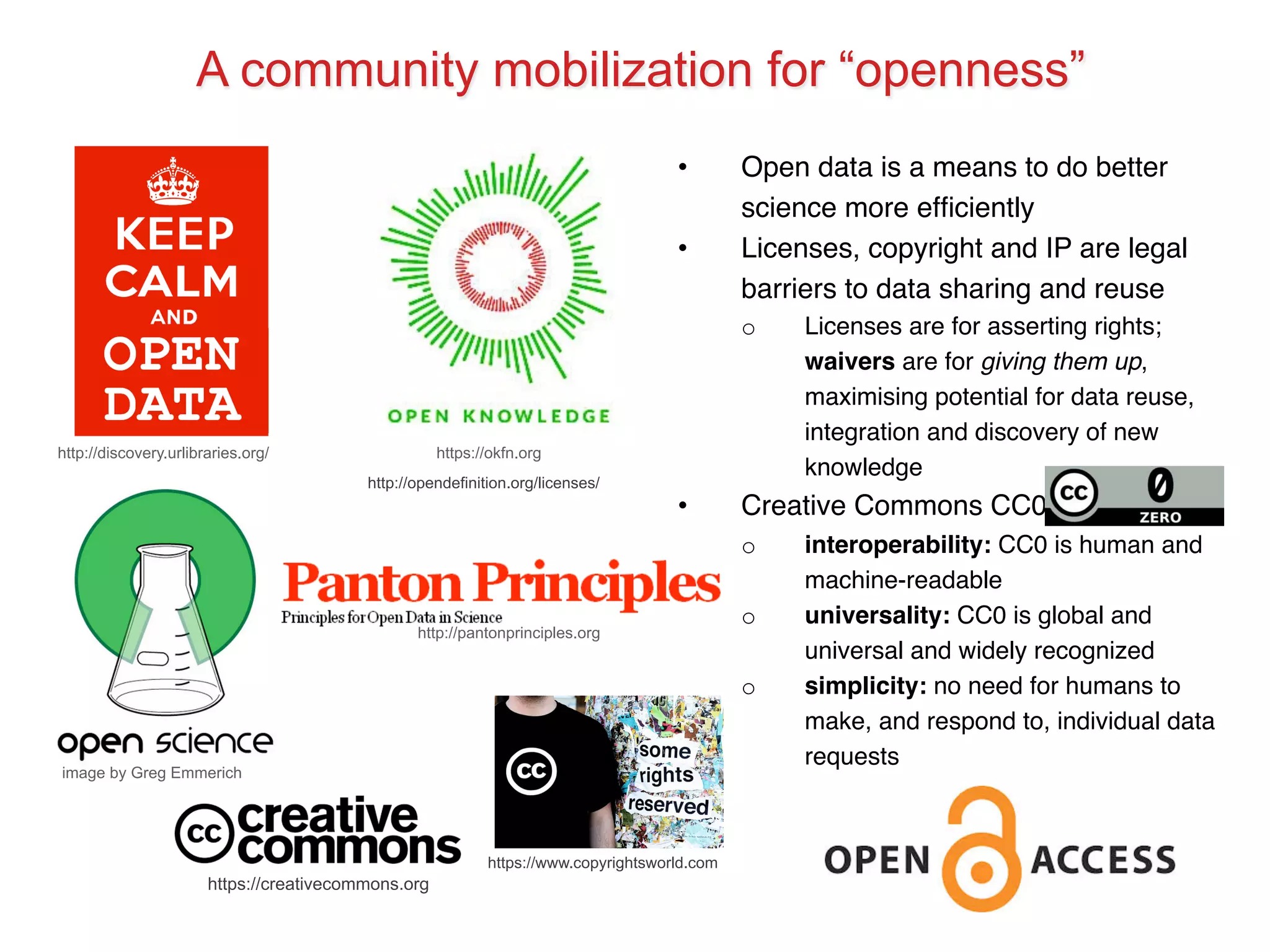 A community mobilization for “openness” 
http://discovery.urlibraries.org/ https://okfn.org 
image by Greg Emmerich 
• Open data is a means to do better 
science more efficiently! 
• Licenses, copyright and IP are legal 
barriers to data sharing and reuse! 
o Licenses are for asserting rights; 
waivers are for giving them up, 
maximising potential for data reuse, 
integration and discovery of new 
knowledge! 
• Creative Commons CC0! 
o interoperability: CC0 is human and 
machine-readable! 
o universality: CC0 is global and 
universal and widely recognized! 
o simplicity: no need for humans to 
make, and respond to, individual data 
requests! 
http://opendefinition.org/licenses/ 
http://pantonprinciples.org 
https://www.copyrightsworld.com 
https://creativecommons.org 
 