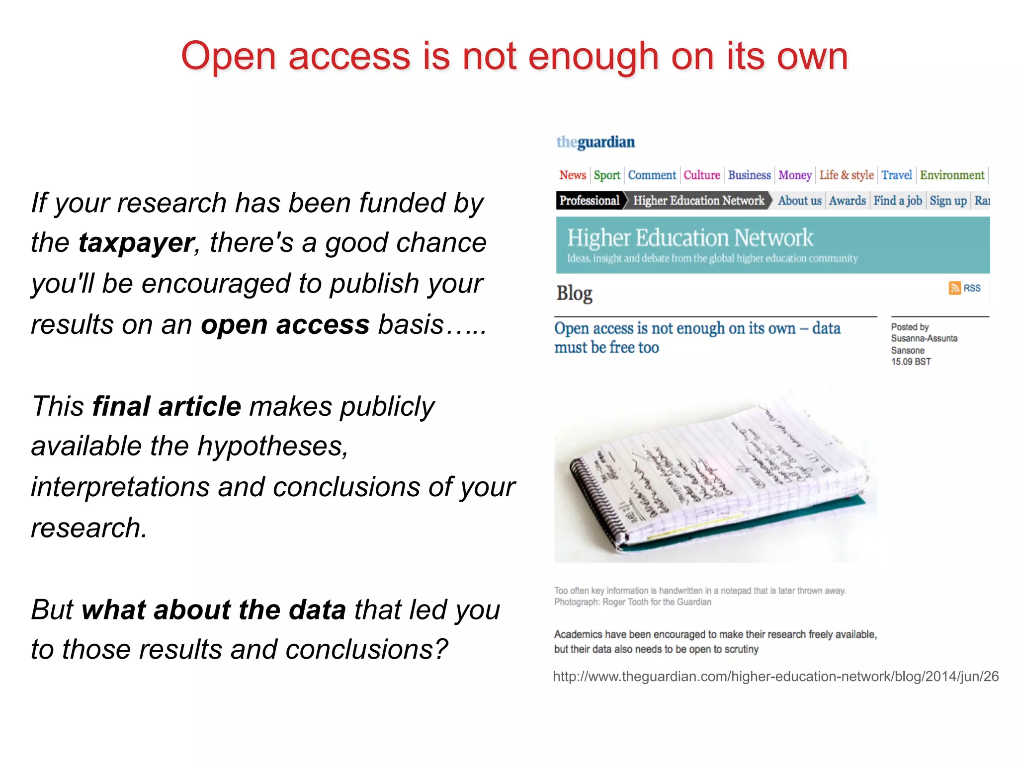 Open access is not enough on its own 
http://www.theguardian.com/higher-education-network/blog/2014/jun/26 
If your research has been funded by 
the taxpayer, there's a good chance 
you'll be encouraged to publish your 
results on an open access basis….. 
This final article makes publicly 
available the hypotheses, 
interpretations and conclusions of your 
research. 
But what about the data that led you 
to those results and conclusions? 
 