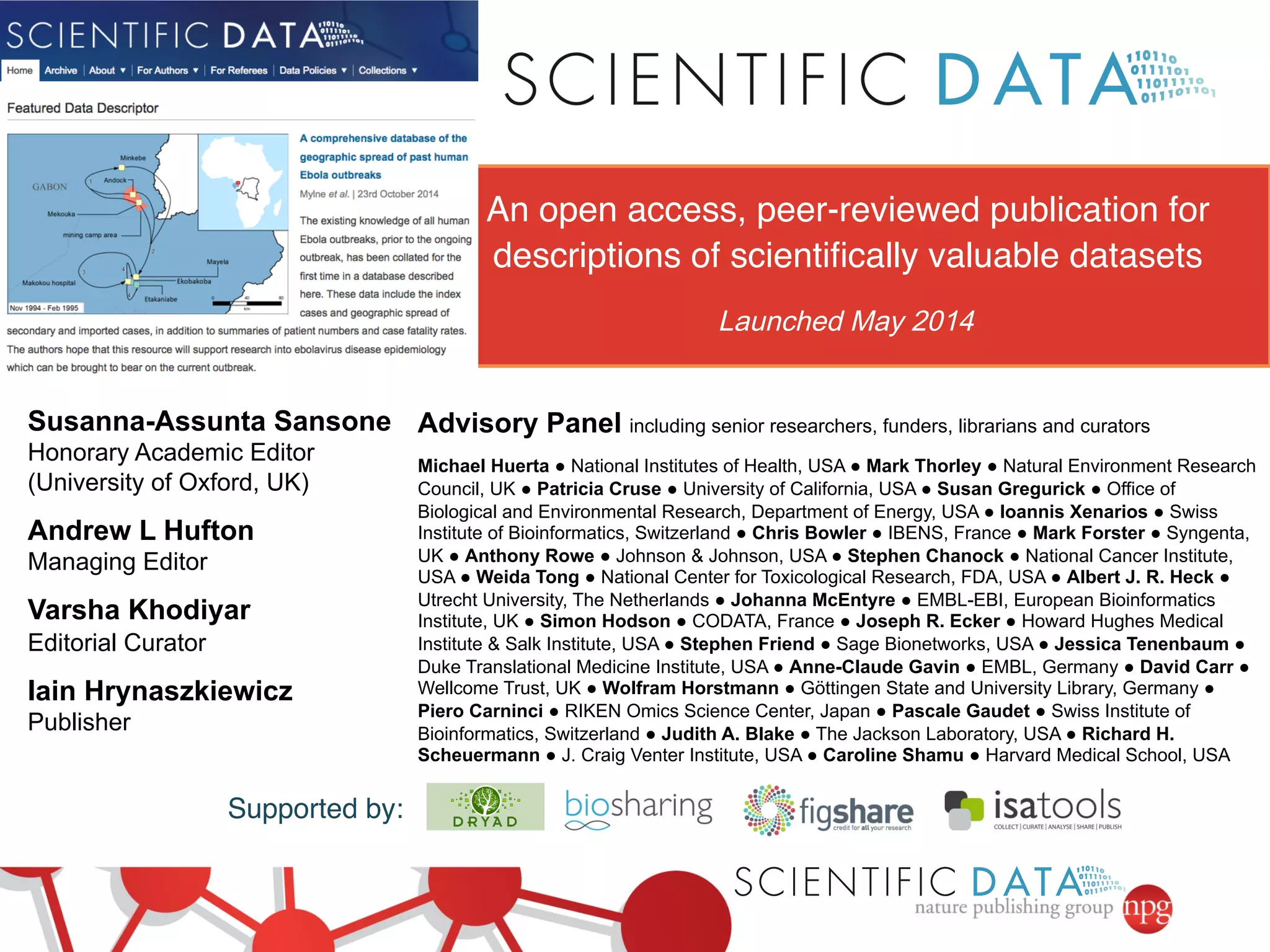 Supported by:! 
Advisory Panel including senior researchers, funders, librarians and curators 
Michael Huerta ● National Institutes of Health, USA ● Mark Thorley ● Natural Environment Research 
Council, UK ● Patricia Cruse ● University of California, USA ● Susan Gregurick ● Office of 
Biological and Environmental Research, Department of Energy, USA ● Ioannis Xenarios ● Swiss 
Institute of Bioinformatics, Switzerland ● Chris Bowler ● IBENS, France ● Mark Forster ● Syngenta, 
UK ● Anthony Rowe ● Johnson & Johnson, USA ● Stephen Chanock ● National Cancer Institute, 
USA ● Weida Tong ● National Center for Toxicological Research, FDA, USA ● Albert J. R. Heck ● 
Utrecht University, The Netherlands ● Johanna McEntyre ● EMBL-EBI, European Bioinformatics 
Institute, UK ● Simon Hodson ● CODATA, France ● Joseph R. Ecker ● Howard Hughes Medical 
Institute & Salk Institute, USA ● Stephen Friend ● Sage Bionetworks, USA ● Jessica Tenenbaum ● 
Duke Translational Medicine Institute, USA ● Anne-Claude Gavin ● EMBL, Germany ● David Carr ● 
Wellcome Trust, UK ● Wolfram Horstmann ● Göttingen State and University Library, Germany ● 
Piero Carninci ● RIKEN Omics Science Center, Japan ● Pascale Gaudet ● Swiss Institute of 
Bioinformatics, Switzerland ● Judith A. Blake ● The Jackson Laboratory, USA ● Richard H. 
Scheuermann ● J. Craig Venter Institute, USA ● Caroline Shamu ● Harvard Medical School, USA 
Susanna-Assunta Sansone 
Honorary Academic Editor 
(University of Oxford, UK) 
Andrew L Hufton 
Managing Editor 
Varsha Khodiyar 
Editorial Curator 
Iain Hrynaszkiewicz 
Publisher 
An open access, peer-reviewed publication for 
descriptions of scientifically valuable datasets! 
Launched May 2014 
 