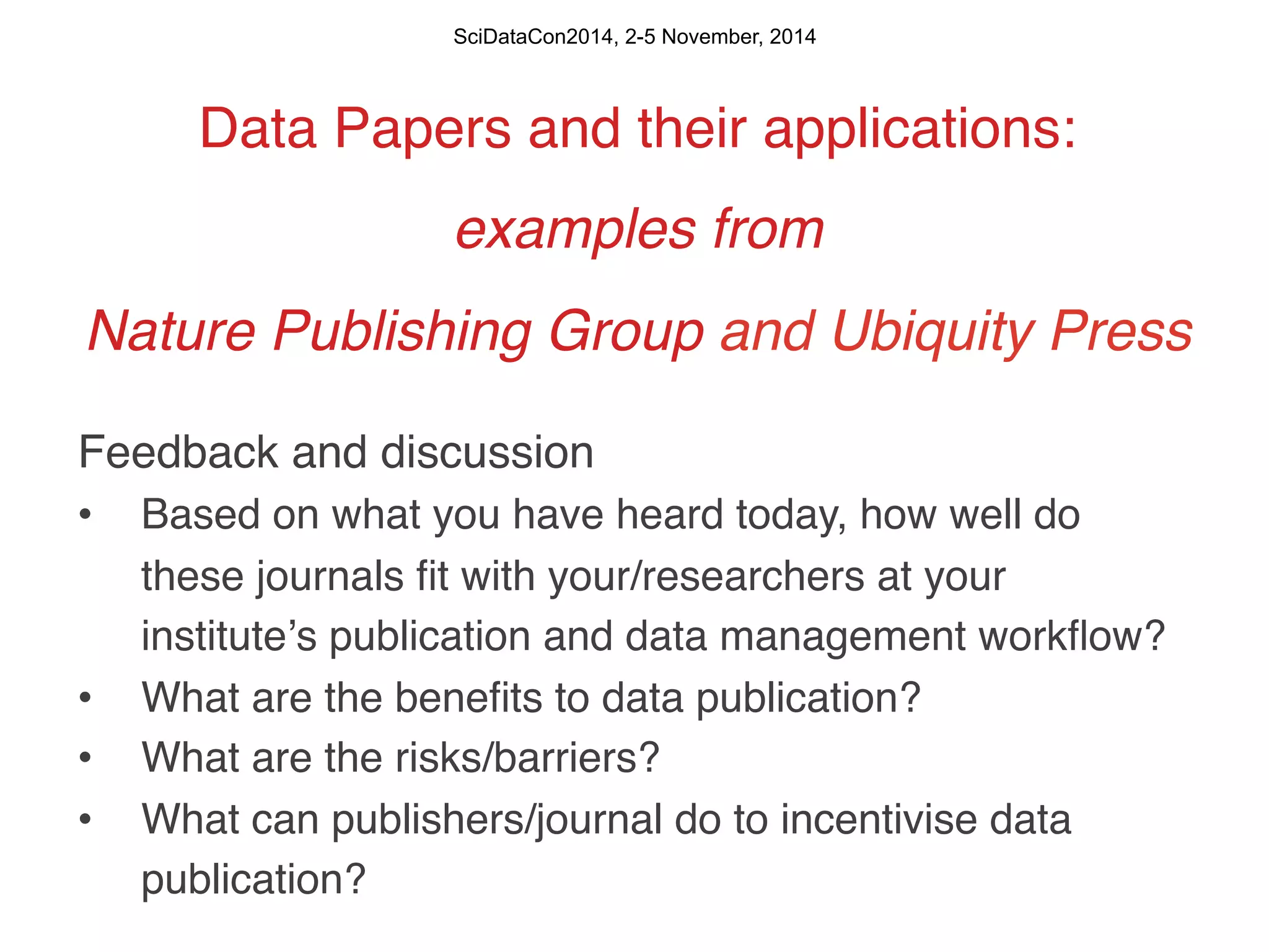 SciDataCon2014, 2-5 November, 2014 
Data Papers and their applications:! 
examples from ! 
Nature Publishing Group and Ubiquity Press! 
Feedback and discussion! 
• Based on what you have heard today, how well do 
these journals fit with your/researchers at your 
instituteʼs publication and data management workflow? ! 
• What are the benefits to data publication? ! 
• What are the risks/barriers?! 
• What can publishers/journal do to incentivise data 
publication?! 
