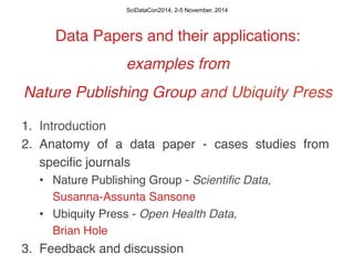 SciDataCon2014, 2-5 November, 2014 
Data Papers and their applications:! 
examples from ! 
Nature Publishing Group and Ubiquity Press! 
1. Introduction! 
2. Anatomy of a data paper - cases studies from 
specific journals! 
• Nature Publishing Group - Scientific Data, 
Susanna-Assunta Sansone! 
• Ubiquity Press - Open Health Data, 
Brian Hole! 
3. Feedback and discussion! 
 