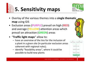 5. Sensitivity maps
• Overlay of the various themes into a single thematic
  map using GIS
• Exclusion areas (PURPLE) prevail on high (RED)
  and average (YELLOW) attention areas which
  prevail on attraction (GREEN) areas
• “Traffic light maps“ allow to:
   – have an overview of the ties for the inclusion of
     a plant in a given site (in particular exclusion areas
     coherent with regional rules);
   – identify "feasibility areas“, where it could be
     possible to build new plants
 