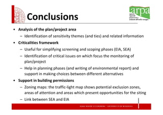 Conclusions
• Analysis of the plan/project area
   – Identification of sensitivity themes (and ties) and related information
• Criticalities framework
   – Useful for simplifying screening and scoping phases (EIA, SEA)
   – Identification of critical issues on which focus the monitoring of
     plan/project
   – Help in planning phases (and writing of environmental report) and
     support in making choices between different alternatives
• Support in building permissions
   – Zoning maps: the traffic-light map shows potential exclusion zones,
     areas of attention and areas which present opportunities for the siting
   – Link between SEA and EIA
 