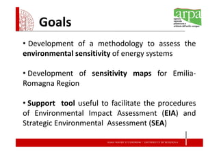 Goals
• Development of a methodology to assess the
environmental sensitivity of energy systems

• Development of sensitivity maps for Emilia-
Romagna Region

• Support tool useful to facilitate the procedures
of Environmental Impact Assessment (EIA) and
Strategic Environmental Assessment (SEA)
 