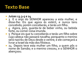 Texto BaseJuízes 13.3-5 e 243  E o anjo do SENHOR apareceu a esta mulher, e disse-lhe: Eis que agora és estéril, e nunca tens concebido; porém conceberás, e terás um filho.4  Agora, pois, guarda-te de beber vinho, ou bebida forte, ou comer coisa imunda.5  Porque eis que tu conceberás e terás um filho sobre cuja cabeça não passará navalha; porquanto o menino será nazireu de Deus desde o ventre; e ele começará a livrar a Israel da mão dos filisteus.24  Depois teve esta mulher um filho, a quem pôs o nome de Sansão; e o menino cresceu, e o SENHOR o abençoou.