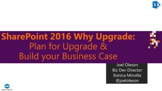 SharePoint 2016 Why Upgrade:
Plan for Upgrade &
Build your Business Case
Joel Oleson
Biz Dev Director
Konica Minolta
@joeloleson
 