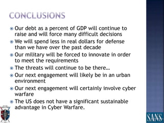  Our debt as a percent of GDP will continue to
raise and will force many difficult decisions
 We will spend less in real dollars for defense
than we have over the past decade
 Our military will be forced to innovate in order
to meet the requirements
 The threats will continue to be there…
 Our next engagement will likely be in an urban
environment
 Our next engagement will certainly involve cyber
warfare
 The US does not have a significant sustainable
advantage in Cyber Warfare.
 